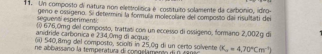 Un composto di natura non elettrolitica è costituito solamente da carbonio, idro- 
geno e ossigeno. Si determini la formula molecolare del composto dai risultati dei 
seguenti esperimenti: 
(i) 676,0mg del composto, trattati con un eccesso di ossigeno, formano 2,002g di 
anidride carbonica e 234,0mg di acqua; 
(ii) 540,8mg del composto, sciolti in 25,0g di un certo solvente 
ne abbassano la temperatura di congelamento di 0 189° (K_alpha =4,70°Cm^(-1))