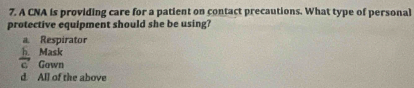 A CNA is providing care for a patient on contact precautions. What type of personal
protective equipment should she be using?
a. Respirator
 h/c  a Mask
Gown
d. All of the above