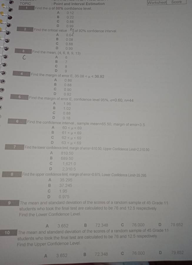 TOPIC : Point and Interval Estimation Worksheet Score
1 Find the a of 88% confidence level.
A 0.12
B 0.22
C 0.88
□ 0.99
2 Find the critical value Z_ a/2  of 92% confidence interval
A 0.04
B 008
C 0.88
D 0.99
3 Find the mean. (4,6,8,9,13)
C A 6
B 7
c 8
D 9
4 Find the margin of error E. 35.08 <36.92
A 0 86
B 0.88
c 0 90
D 0 92
5 Find the margin of error E, confidence level 95%, sigma =0.60, n=44
A 1.96
B 1.02
c 0.88
D 0.18
6 Find the confidence interval , sample mean =65 50, margin of erro =3.5
A 60
B 61 <69</tex>
C 62 <69</tex>
D 63 <69</tex> 
7 Find the lower confidence limil, margin of erro =810.50 , Upper Confidence Lir it=2,310.50
A 81D.50
B 689,50
C 1,621.0
D 2,310.5
8 Find the upper confidence limil, margin of error =0.975, Lower Confidence Limit =35.295
A 35 295
B 37 245
C 1.95
D 0 975
9 The rean and standard deviation of the scores of a random sample of 45 Grade 11
students who took the final test are calculated to be 76 and 12.5 respectively.
Find the Lower Confidence Level
A 3.652 B 72.348 C 76.000 D 79.652
10 The mean and standard deviation of the scores of a random sample of 45 Grade 11
students who took the final test are calculated to be 76 and 12.5 respectively
Find the Upper Confidence Level.
A 3.652 B 72.348 c 76,000 D 79,652