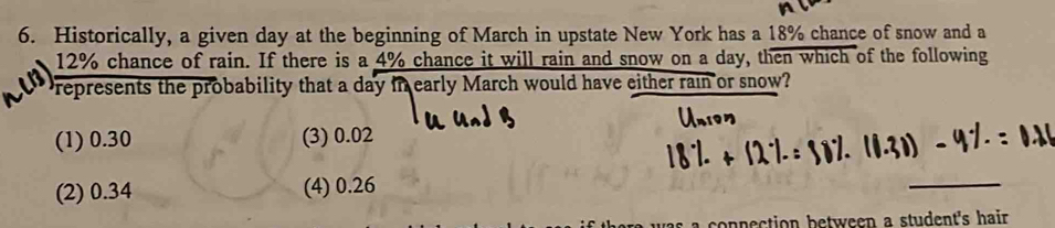 Historically, a given day at the beginning of March in upstate New York has a 18% chance of snow and a
12% chance of rain. If there is a 4% chance it will rain and snow on a day, then which of the following
Prepresents the probability that a day in early March would have either rain or snow?
(1) 0.30 (3) 0.02
(2) 0.34 (4) 0.26
_
as a connection between a student's hair .