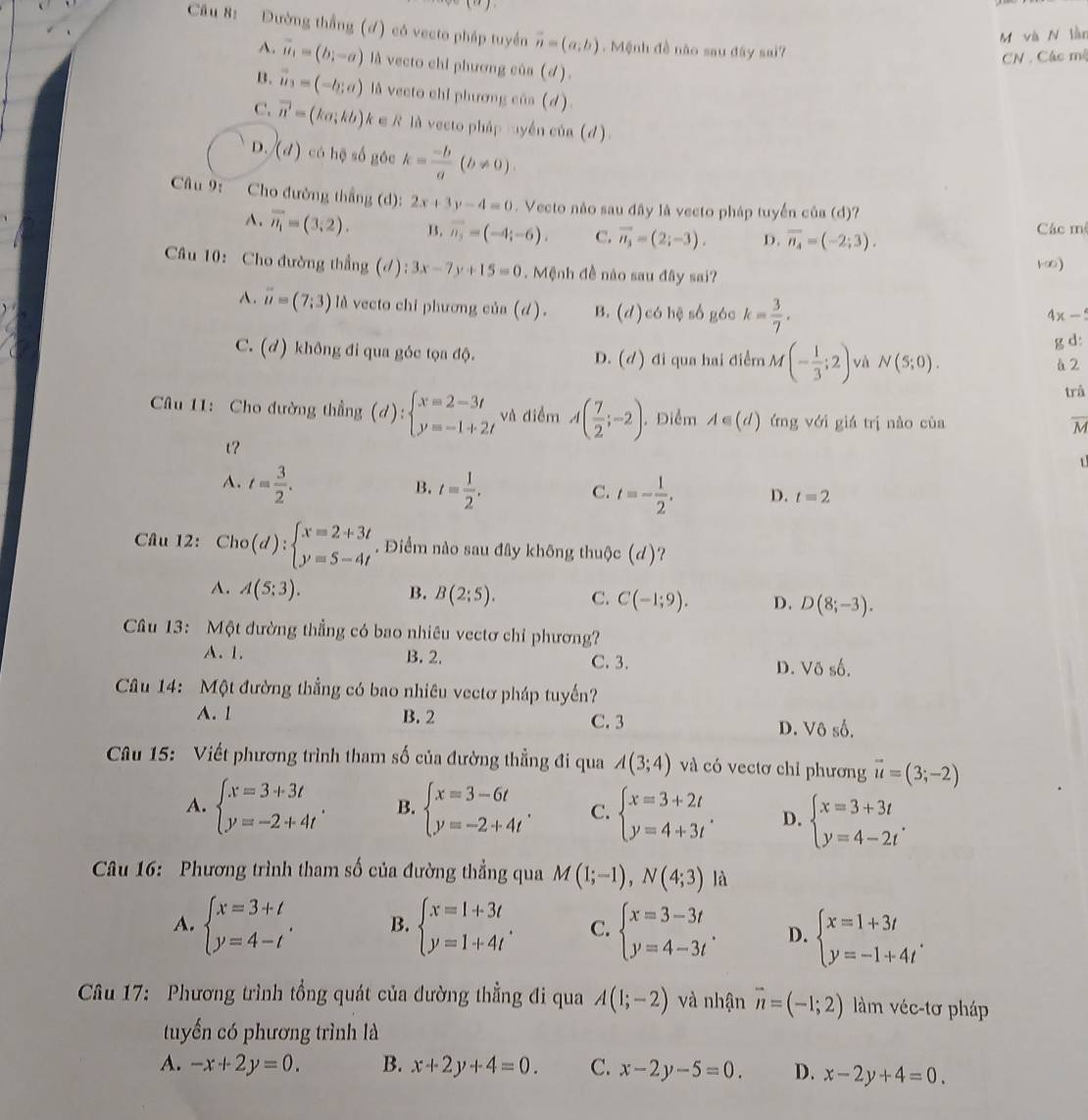 Đường thắng (đ) có vecto pháp tuyền vector n=(a,b). Mệnh đề não sau đây sai?
M và N làn
CN : Các mộ
A. vector u_1=(b;-a) là vecto chi phương của (d).
B. vector u_3=(-b;a) là vecto chỉ phương của (d)
C. vector n=(ka;kb) k ∈ R là vecto pháp cyền của (d)
D. (d) có hệ số góc k= (-b)/a (b!= 0).
Câu 9: Cho đường thắng (d): 2x+3y-4=0. Vecto não sau đây là vecto pháp tuyến của (d)?
A. overline n_1=(3,2). B. overline n_3=(-4;-6). C. vector n_3=(2;-3). D. overline n_4=(-2;3). Các mê
Câu 10: Cho đường thẳng (đ): 3x-7y+15=0.  Mệnh đề nào sau đây sai? 1∞). overline u=(7;3) là vecto chi phương của (d). B. (d)c6b? só gác k= 3/7 .
4x-
g d:
C. (d) không đi qua góc tọa độ. đi qua hai điểm M(- 1/3 ;2) và N(5;0).
D. (d)
à 2
trả
Câu 11: Cho đường thẳng (d):beginarrayl x=2-3t y=-1+2tendarray. và điểm A( 7/2 ;-2). Điểm A∈ (d) ứng với giá trị nào cùa
M
t?
1
B.
A. t= 3/2 . t= 1/2 . t=- 1/2 . D. t=2
C.
Câu 12: Cho(d):beginarrayl x=2+3t y=5-4tendarray.. Điểm nào sau đây không thuộc (d)?
A. A(5;3). B. B(2;5). C. C(-1;9). D. D(8;-3).
Câu 13: Một đường thẳng có bao nhiêu vectơ chỉ phương?
A. 1. B. 2. C. 3. D. Vdelta shat o.
Câu 14: Một đường thẳng có bao nhiêu vectơ pháp tuyến?
A. 1 B. 2 C. 3 D. Vô số.
Cầu 15: Viết phương trình tham số của đường thẳng đi qua A(3;4) và có vectơ chỉ phương vector u=(3;-2)
A. beginarrayl x=3+3t y=-2+4tendarray. B. beginarrayl x=3-6t y=-2+4tendarray. . C. beginarrayl x=3+2t y=4+3tendarray. . D. beginarrayl x=3+3t y=4-2tendarray. .
Câu 16: Phương trình tham số của đường thẳng qua M(1;-1),N(4;3) là
A. beginarrayl x=3+t y=4-tendarray. . B. beginarrayl x=1+3t y=1+4tendarray. . C. beginarrayl x=3-3t y=4-3tendarray. . D. beginarrayl x=1+3t y=-1+4tendarray. .
Câu 17: Phương trình tổng quát của dường thẳng đi qua A(1;-2) và nhận vector n=(-1;2) làm véc-tơ pháp
tuyển có phương trình là
A. -x+2y=0. B. x+2y+4=0. C. x-2y-5=0. D. x-2y+4=0.