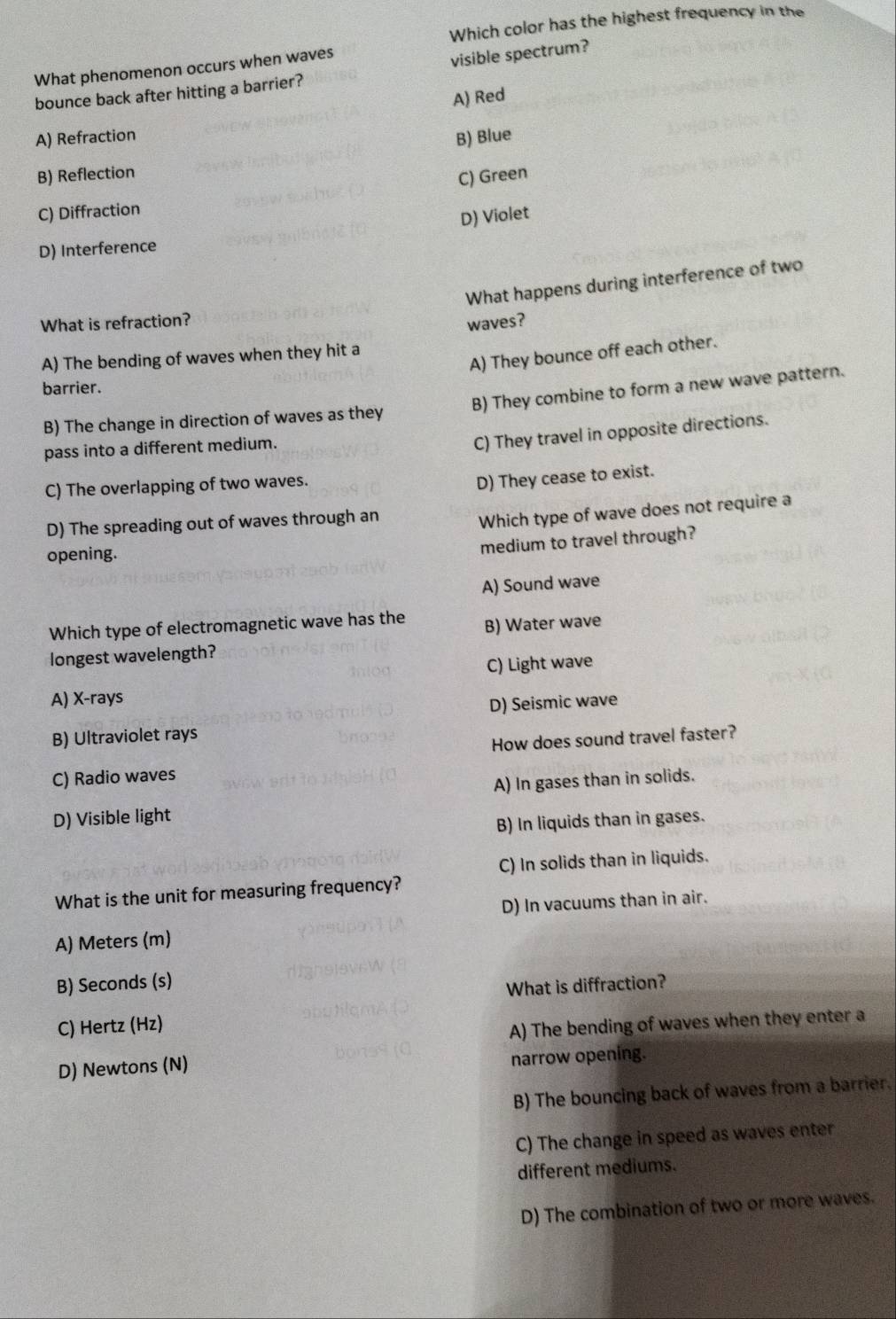 Which color has the highest frequency in the
What phenomenon occurs when waves
visible spectrum?
bounce back after hitting a barrier?
A) Red
A) Refraction B) Blue
B) Reflection
C) Green
C) Diffraction
D) Violet
D) Interference
What happens during interference of two
What is refraction? waves?
A) They bounce off each other.
A) The bending of waves when they hit a
barrier.
B) The change in direction of waves as they B) They combine to form a new wave pattern.
pass into a different medium.
C) They travel in opposite directions.
C) The overlapping of two waves.
D) They cease to exist.
D) The spreading out of waves through an
Which type of wave does not require a
opening.
medium to travel through?
A) Sound wave
Which type of electromagnetic wave has the B) Water wave
longest wavelength?
C) Light wave
A) X-rays
D) Seismic wave
B) Ultraviolet rays
How does sound travel faster?
C) Radio waves
A) In gases than in solids.
D) Visible light
B) In liquids than in gases.
C) In solids than in liquids.
What is the unit for measuring frequency?
D) In vacuums than in air.
A) Meters (m)
B) Seconds (s)
What is diffraction?
C) Hertz (Hz)
A) The bending of waves when they enter a
D) Newtons (N) narrow opening.
B) The bouncing back of waves from a barrier.
C) The change in speed as waves enter
different mediums.
D) The combination of two or more waves.