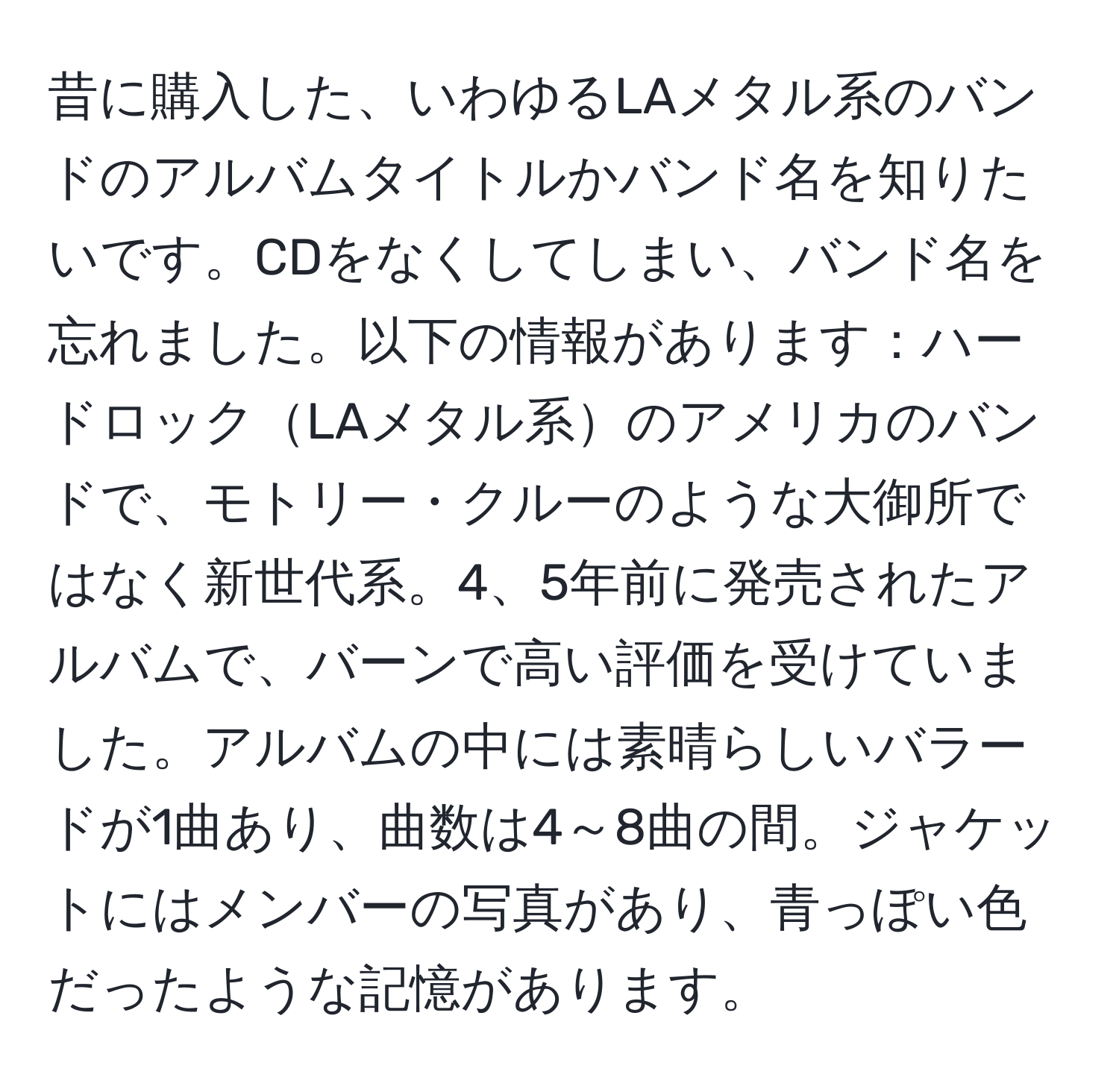 昔に購入した、いわゆるLAメタル系のバンドのアルバムタイトルかバンド名を知りたいです。CDをなくしてしまい、バンド名を忘れました。以下の情報があります：ハードロックLAメタル系のアメリカのバンドで、モトリー・クルーのような大御所ではなく新世代系。4、5年前に発売されたアルバムで、バーンで高い評価を受けていました。アルバムの中には素晴らしいバラードが1曲あり、曲数は4～8曲の間。ジャケットにはメンバーの写真があり、青っぽい色だったような記憶があります。