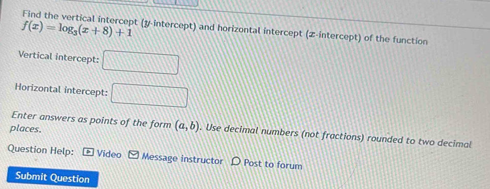 f(x)=log _3(x+8)+1
Find the vertical intercept (y-intercept) and horizontal intercept (æ-intercept) of the function 
Vertical intercept: □ 
Horizontal intercept: □ 
places. 
Enter answers as points of the form (a,b). Use decimal numbers (not fractions) rounded to two decimal 
Question Help: Video Message instructor D Post to forum 
Submit Question