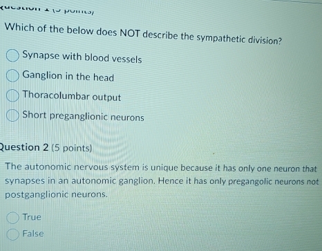 Which of the below does NOT describe the sympathetic division?
Synapse with blood vessels
Ganglion in the head
Thoracolumbar output
Short preganglionic neurons
Question 2 (5 points)
The autonomic nervous system is unique because it has only one neuron that
synapses in an autonomic ganglion. Hence it has only pregangolic neurons not
postganglionic neurons.
True
False