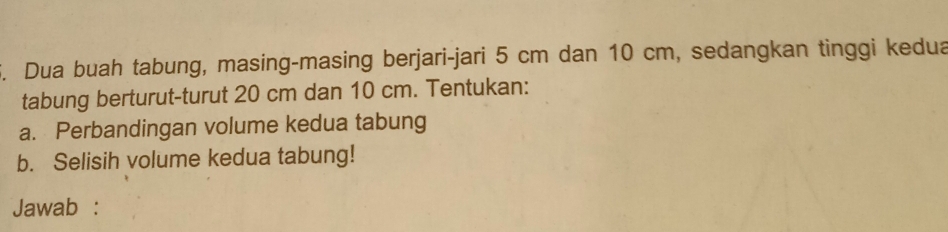 Dua buah tabung, masing-masing berjari-jari 5 cm dan 10 cm, sedangkan tinggi kedua 
tabung berturut-turut 20 cm dan 10 cm. Tentukan: 
a. Perbandingan volume kedua tabung 
b. Selisih volume kedua tabung! 
Jawab :