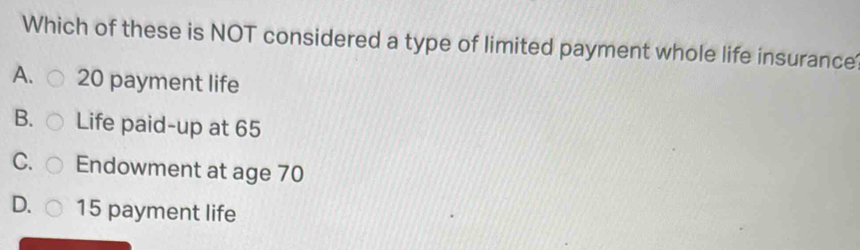 Which of these is NOT considered a type of limited payment whole life insurance
A. 20 payment life
B. Life paid-up at 65
C. Endowment at age 70
D. 15 payment life