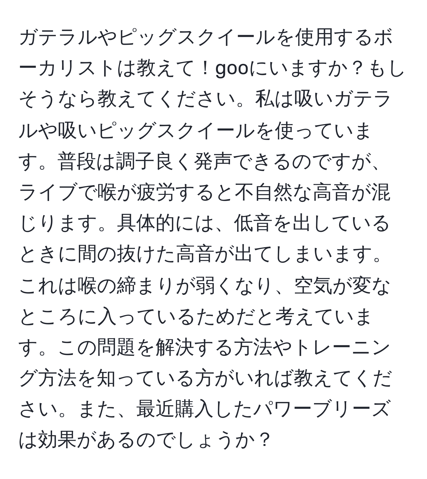 ガテラルやピッグスクイールを使用するボーカリストは教えて！gooにいますか？もしそうなら教えてください。私は吸いガテラルや吸いピッグスクイールを使っています。普段は調子良く発声できるのですが、ライブで喉が疲労すると不自然な高音が混じります。具体的には、低音を出しているときに間の抜けた高音が出てしまいます。これは喉の締まりが弱くなり、空気が変なところに入っているためだと考えています。この問題を解決する方法やトレーニング方法を知っている方がいれば教えてください。また、最近購入したパワーブリーズは効果があるのでしょうか？