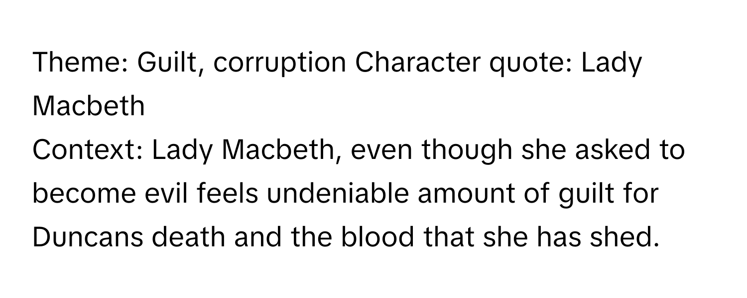 Theme: Guilt, corruption  Character quote: Lady Macbeth
Context: Lady Macbeth, even though she asked to become evil feels undeniable amount of guilt for Duncans death and the blood that she has shed.