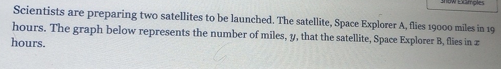 Show Examples 
Scientists are preparing two satellites to be launched. The satellite, Space Explorer A, flies 19000 miles in 19
hours. The graph below represents the number of miles, y, that the satellite, Space Explorer B, flies in x
hours.