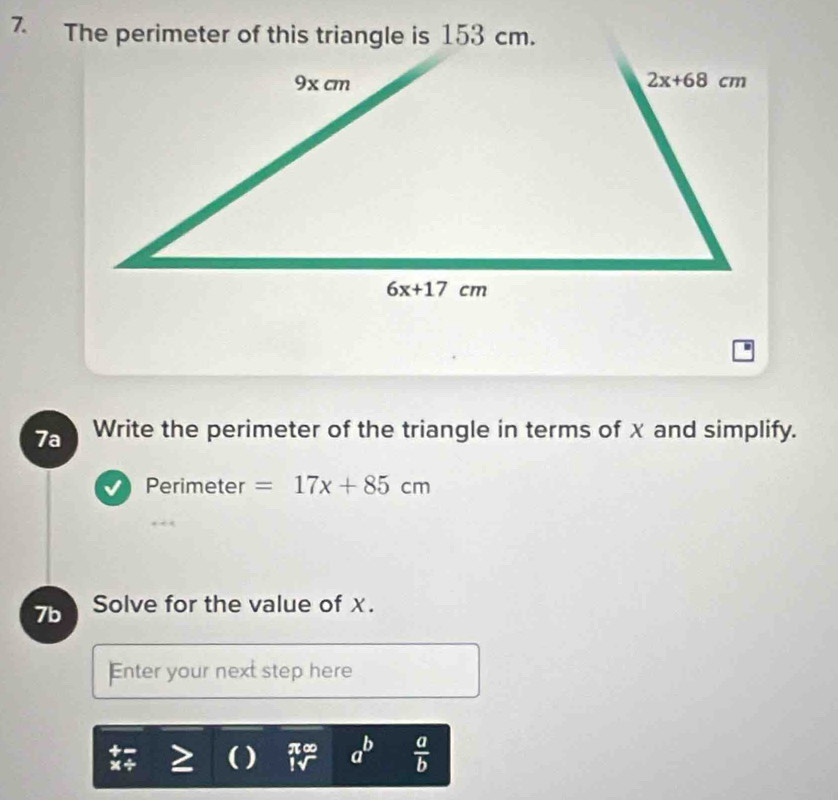 The perimeter of this triangle is 153 cm.
7a Write the perimeter of the triangle in terms of x and simplify.
Perimeter =17x+85cm
7b Solve for the value of χ.
Enter your next step here
x+ ( ) π∞ a^b  a/b 