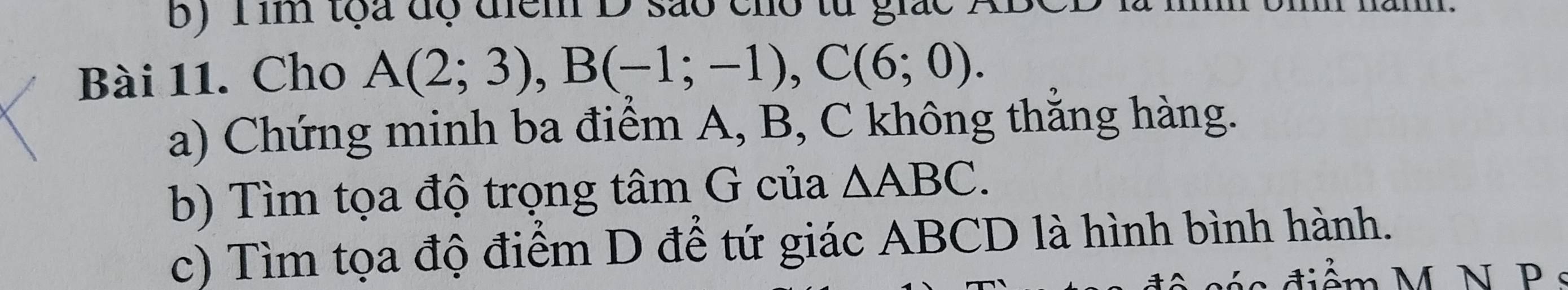 Tim tọa độ điểm D são cho to 
Bài 11. Cho A(2;3), B(-1;-1), C(6;0). 
a) Chứng minh ba điểm A, B, C không thắng hàng. 
b) Tìm tọa độ trọng tâm G của △ ABC. 
c) Tìm tọa độ điểm D để tứ giác ABCD là hình bình hành.