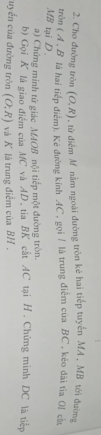 Cho đường tròn (O,R) , từ điểm Mô nằm ngoài đường tròn kẻ hai tiếp tuyến MA , MB tới đường 
tròn (A , B là hai tiếp điểm). Kẻ đường kính AC, gọi / là trung điểm của BC , kéo dài tia 0I cắt
MB tại D. 
a) Chứng minh tứ giác MAOB nội tiếp một đường tròn. 
b) Gọi K là giao điểm của MC và AD, tia BK cắt AC tại H. Chứng minh DC là tiếp 
uyến của đường tròn (O;R) và K là trung điểm của BH.