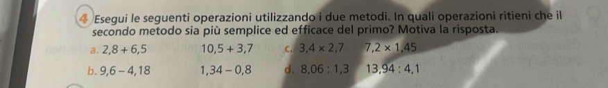 Esegui le seguenti operazioni utilizzando i due metodi. In quali operazioni ritieni che il
secondo metodo sia più semplice ed efficace del primo? Motiva la risposta.
a. 2,8+6,5 10,5+3,7 C. 3,4* 2,7 7,2* 1,45
b. 9,6-4,18 1,34-0,8 d. 8,06:1,3 13,94:4,1