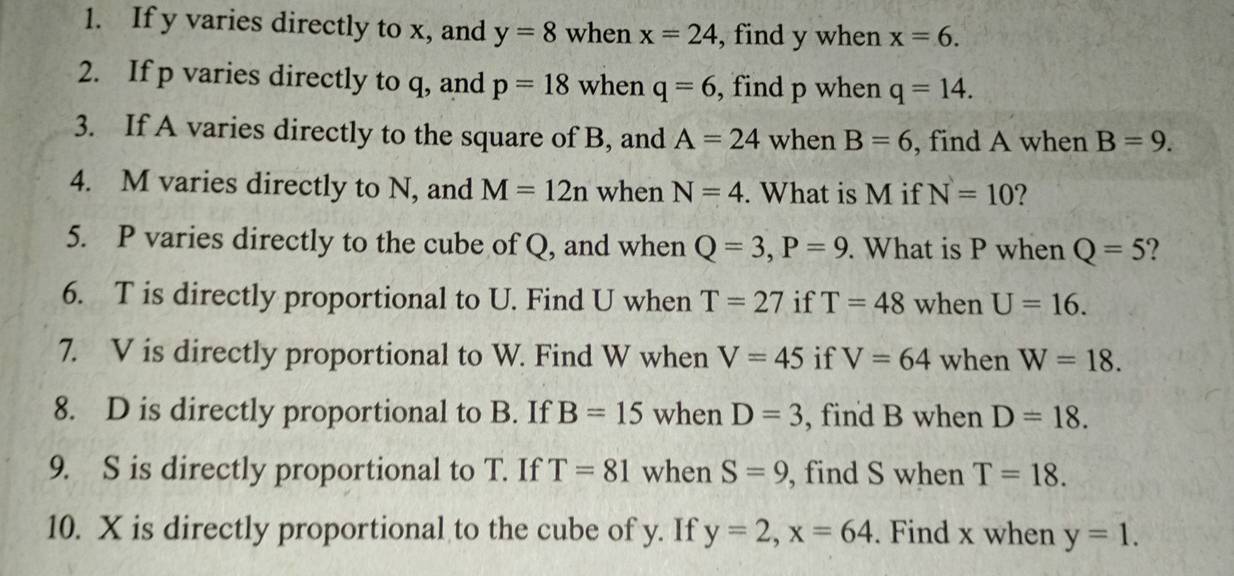 If y varies directly to x, and y=8 when x=24 , find y when x=6. 
2. If p varies directly to q, and p=18 when q=6 , find p when q=14. 
3. If A varies directly to the square of B, and A=24 when B=6 , find A when B=9. 
4. M varies directly to N, and M=12n when N=4. What is M if N=10 2 
5. P varies directly to the cube of Q, and when Q=3, P=9. What is P when Q=5 2 
6. T is directly proportional to U. Find U when T=27 if T=48 when U=16. 
7. V is directly proportional to W. Find W when V=45 if V=64 when W=18. 
8. D is directly proportional to B. If B=15 when D=3 , find B when D=18. 
9. S is directly proportional to T. If T=81 when S=9 , find S when T=18. 
10. X is directly proportional to the cube of y. If y=2, x=64. Find x when y=1.