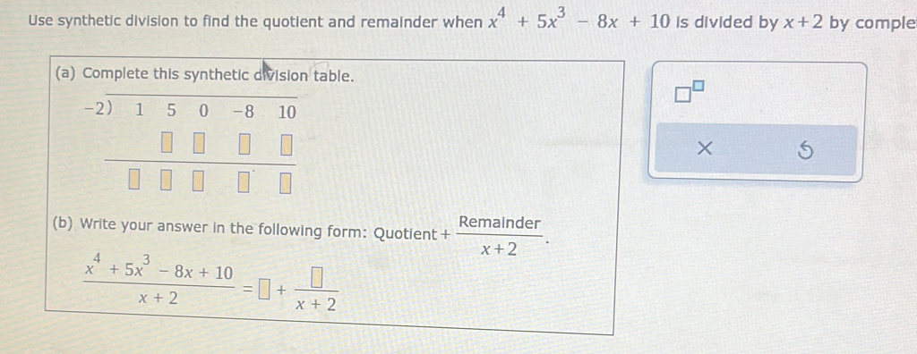 Use synthetic division to find the quotient and remainder when x^4+5x^3-8x+10 is divided by x+2 by comple 
(a) Complete this synthetic division table.
neg^(□)
beginarrayr -2encloselongdiv -2)150-810 □ □ □ □ □ endarray
× 
(b) Write your answer in the following form: Quotient + Remainder/x+2 .
 (x^4+5x^3-8x+10)/x+2 =□ + □ /x+2 