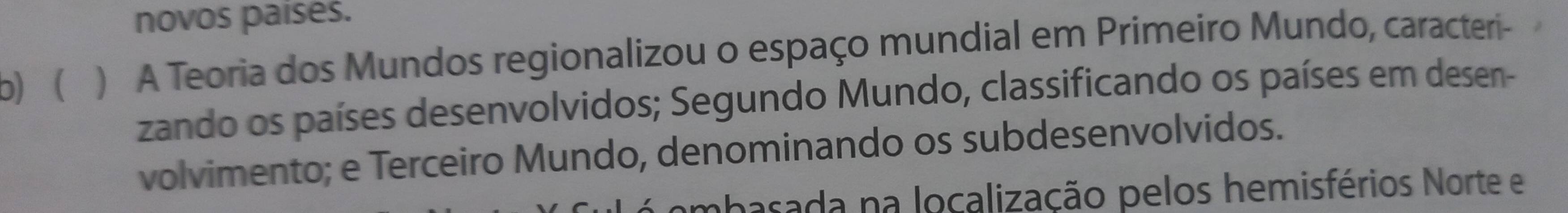 novos paises. 
b)  ) A Teoria dos Mundos regionalizou o espaço mundial em Primeiro Mundo, caracteri- 
zando os países desenvolvidos; Segundo Mundo, classificando os países em desen- 
volvimento; e Terceiro Mundo, denominando os subdesenvolvidos. 
mbasada na localização pelos hemisférios Norte e