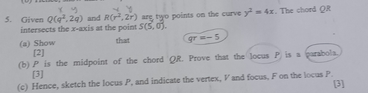 Given Q(q^2,2q) and R(r^2,2r) are two points on the curve y^2=4x. The chord QR
intersects the x-axis at the point S(5,0). 
(a) Show that
qr=-5
[2] 
(b) P is the midpoint of the chord QR. Prove that the locus P is a parabola. 
[3] 
(c) Hence, sketch the locus P, and indicate the vertex, V and focus, F on the locus P. 
[3]