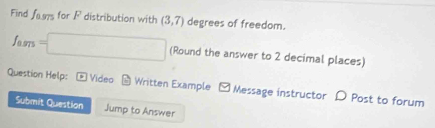 Find f_0.975 for F distribution with (3,7) degrees of freedom.
97 =□ (Round the answer to 2 decimal places) 
Question Help: Video Written Example - Message instructor D Post to forum 
Submit Question Jump to Answer