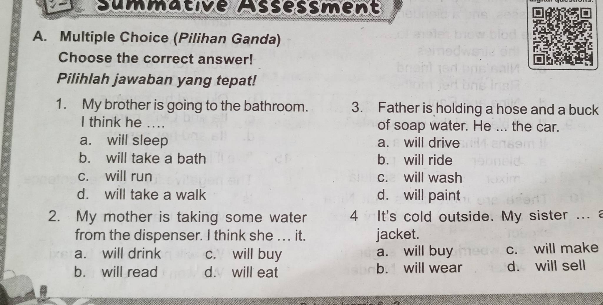 Summative Assessment
A. Multiple Choice (Pilihan Ganda)
Choose the correct answer!
Pilihlah jawaban yang tepat!
1. My brother is going to the bathroom. 3. Father is holding a hose and a buck
I think he .... of soap water. He ... the car.
a. will sleep a. will drive
b. will take a bath b. will ride
c. will run c. will wash
d. will take a walk d. will paint
2. My mother is taking some water 4 It's cold outside. My sister ... a
from the dispenser. I think she .. . it. jacket.
a. will drink c. will buy a. will buy c. will make
b. will read d. will eat b. will wear d. will sell