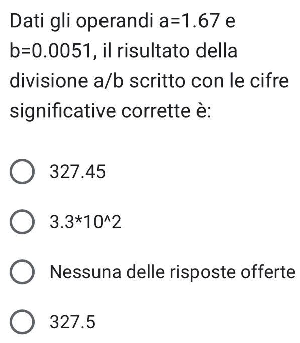 Dati gli operandi a=1.67 e
b=0.0051 , il risultato della
divisione a/b scritto con le cifre
significative corrette è:
327.45
3. .3^*10^(wedge)2
Nessuna delle risposte offerte
327.5