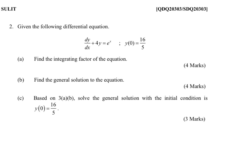 SULIT [QDQ20303/SDQ20303]
2. Given the following differential equation.
 dy/dx +4y=e^x; y(0)= 16/5 
(a) Find the integrating factor of the equation.
(4 Marks)
(b) Find the general solution to the equation.
(4 Marks)
(c) Based on 3(a)(b) , solve the general solution with the initial condition is
y(0)= 16/5 . 
(3 Marks)