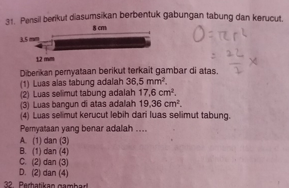 Pensil berikut diasumsikan berbentuk gabungan tabung dan kerucut
Diberikan pernyataan berikut terkait gambar di atas.
(1) Luas alas tabung adalah 36,5mm^2. 
(2) Luas selimut tabung adalah 17,6cm^2. 
(3) Luas bangun di atas adalah 19,36cm^2. 
(4) Luas selimut kerucut lebih dari luas selimut tabung.
Pernyataan yang benar adalah ....
A. (1) dan (3)
B. (1) dan (4)
C. (2) dan (3)
D. (2) dan (4)
32 Perbatikan gambar