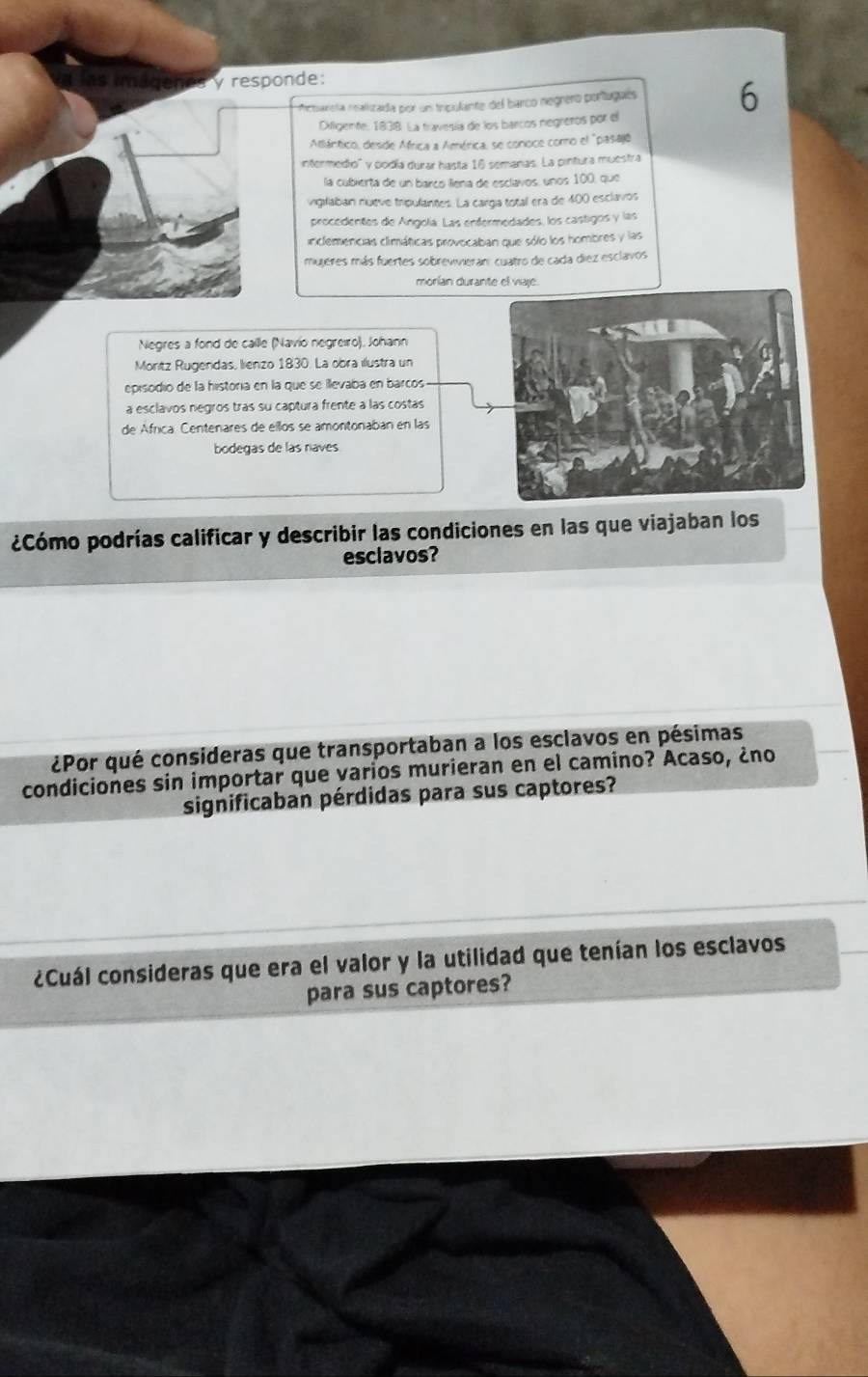 responde: 
rneuareía nealizada por un inpulante del barco negnero portugués 6 
Difigente, 1838. La travesía de los barcos negrenos por el 
Atlántico, desde Africa a América, se conoce como el "pasajó 
intermedio'' y podía durar hasta 16 semanas. La pintura muestra 
la cubierta de un barcó liena de esclavos, unos 100, que 
vigilaban nueve tripulantes. La cargía total era de 400 esclavos 
procedentes de Angola. Las enfermedades, los castigos y las 
inclemencias climáticas provocaban que sólo los hombres y las 
mujeres más fuertes sobrewvieran: cuatro de cada diez esclavos 
morían durante el viaje. 
Negres a fond de calle (Navio negreiro), Johann 
Moritz Rugendas, lienzo 1830. La obra ilustra un 
episodio de la historía en la que se illevaba en barcos 
a esclavos negros tras su captura frente a las costas 
de África. Centenares de ellos se amontonaban en las 
bodegas de las raves 
¿Cómo podrías calificar y describir las condiciones en las que viajaban los 
esclavos? 
¿Por qué consideras que transportaban a los esclavos en pésimas 
condiciones sin importar que varios murieran en el camino? Acaso, ¿no 
significaban pérdidas para sus captores? 
¿Cuál consideras que era el valor y la utilidad que tenían los esclavos 
para sus captores?