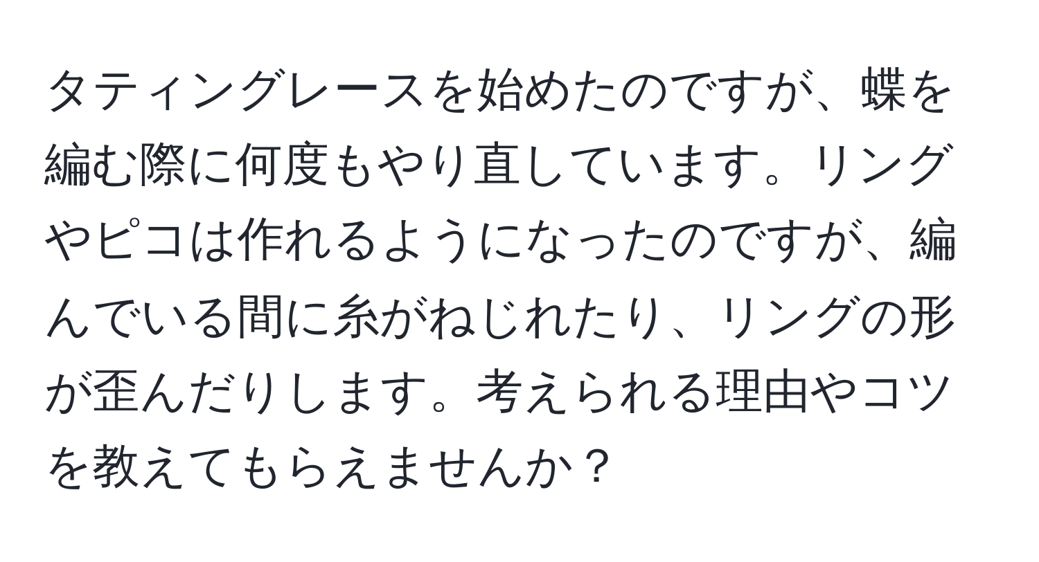 タティングレースを始めたのですが、蝶を編む際に何度もやり直しています。リングやピコは作れるようになったのですが、編んでいる間に糸がねじれたり、リングの形が歪んだりします。考えられる理由やコツを教えてもらえませんか？