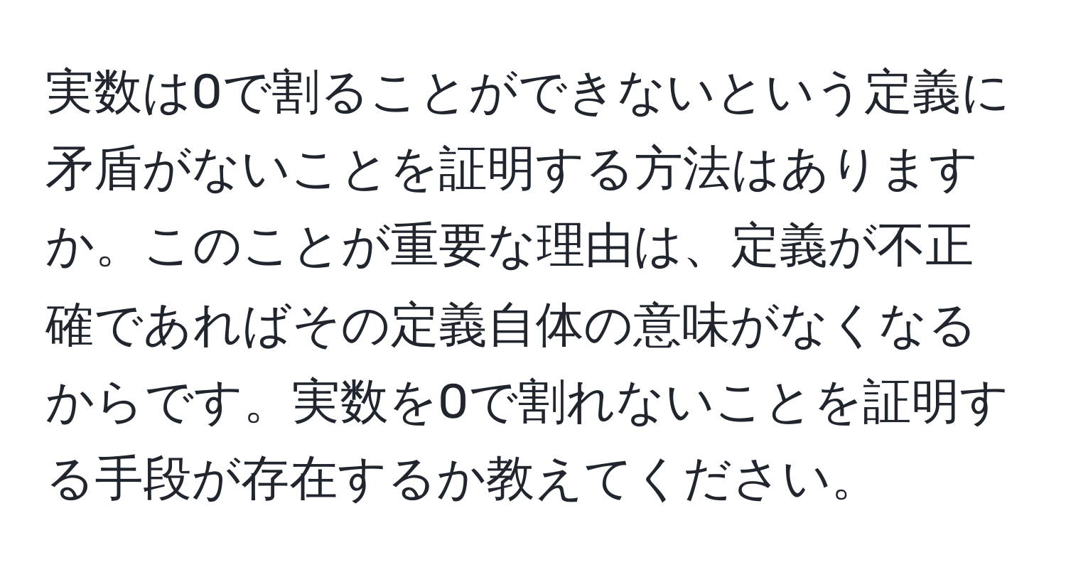 実数は0で割ることができないという定義に矛盾がないことを証明する方法はありますか。このことが重要な理由は、定義が不正確であればその定義自体の意味がなくなるからです。実数を0で割れないことを証明する手段が存在するか教えてください。