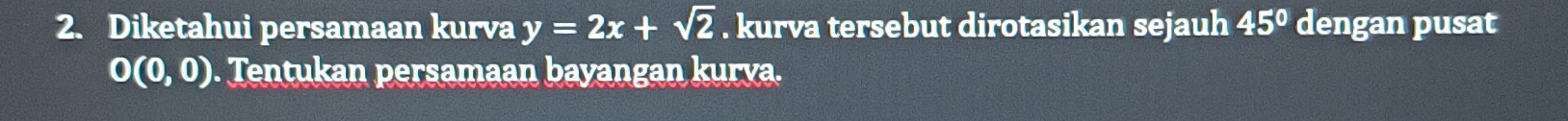 Diketahui persamaan kurva y=2x+sqrt(2). kurva tersebut dirotasikan sejauh 45° dengan pusat
O(0,0). Tentukan persamaan bayangan kurva.