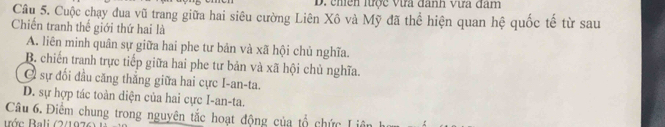 chền lược Vựa đanh vựa đâm
Câu 5. Cuộc chạy đua vũ trang giữa hai siêu cường Liên Xô và Mỹ đã thể hiện quan hệ quốc tế từ sau
Chiến tranh thế giới thứ hai là
A. liên minh quân sự giữa hai phe tư bản và xã hội chủ nghĩa.
B. chiến tranh trực tiếp giữa hai phe tư bản và xã hội chủ nghĩa.
C sự đối đầu căng thẳng giữa hai cực I-an-ta.
D. sự hợp tác toàn diện của hai cực I-an-ta.
Câu 6. Điểm chung trong nguyên tắc hoạt động của tổ chức Liên
Bớc Bali (2/1976