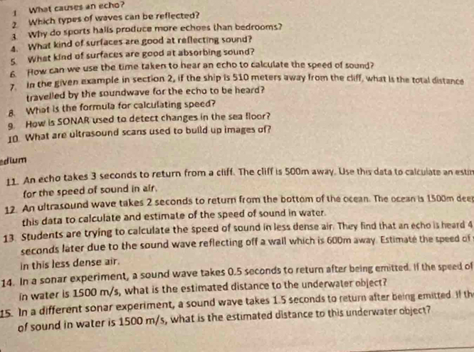 What causes an echo? 
2 Which types of waves can be reflected? 
3 Why do sports halls produce more echoes than bedrooms? 
4. What kind of surfaces are good at reflecting sound? 
s What kind of surfaces are good at absorbing sound? 
6. How can we use the time taken to hear an echo to calculate the speed of sound? 
in the given example in section 2, if the ship is 510 meters away from the cliff, what is the total distance 
travelled by the soundwave for the echo to be heard? 
8. What is the formula for calculating speed? 
g. How is SONAR used to detect changes in the sea floor? 
10. What are ultrasound scans used to build up images of? 
dium 
11. An echo takes 3 seconds to return from a cliff. The cliff is 500m away. Use this data to calculate an estin 
for the speed of sound in air. 
12. An ultrasound wave takes 2 seconds to return from the bottom of the ocean. The ocean is 1500m dee 
this data to calculate and estimate of the speed of sound in water. 
13. Students are trying to calculate the speed of sound in less dense air. They find that an echo is heard 4
seconds later due to the sound wave reflecting off a wall which is 600m away. Estimate the speed of 
in this less dense air. 
14. In a sonar experiment, a sound wave takes 0.5 seconds to return after being emitted. If the speed of 
in water is 1500 m/s, what is the estimated distance to the underwater object? 
15. In a different sonar experiment, a sound wave takes 1.5 seconds to return after being emitted if th 
of sound in water is 1500 m/s, what is the estimated distance to this underwater object?