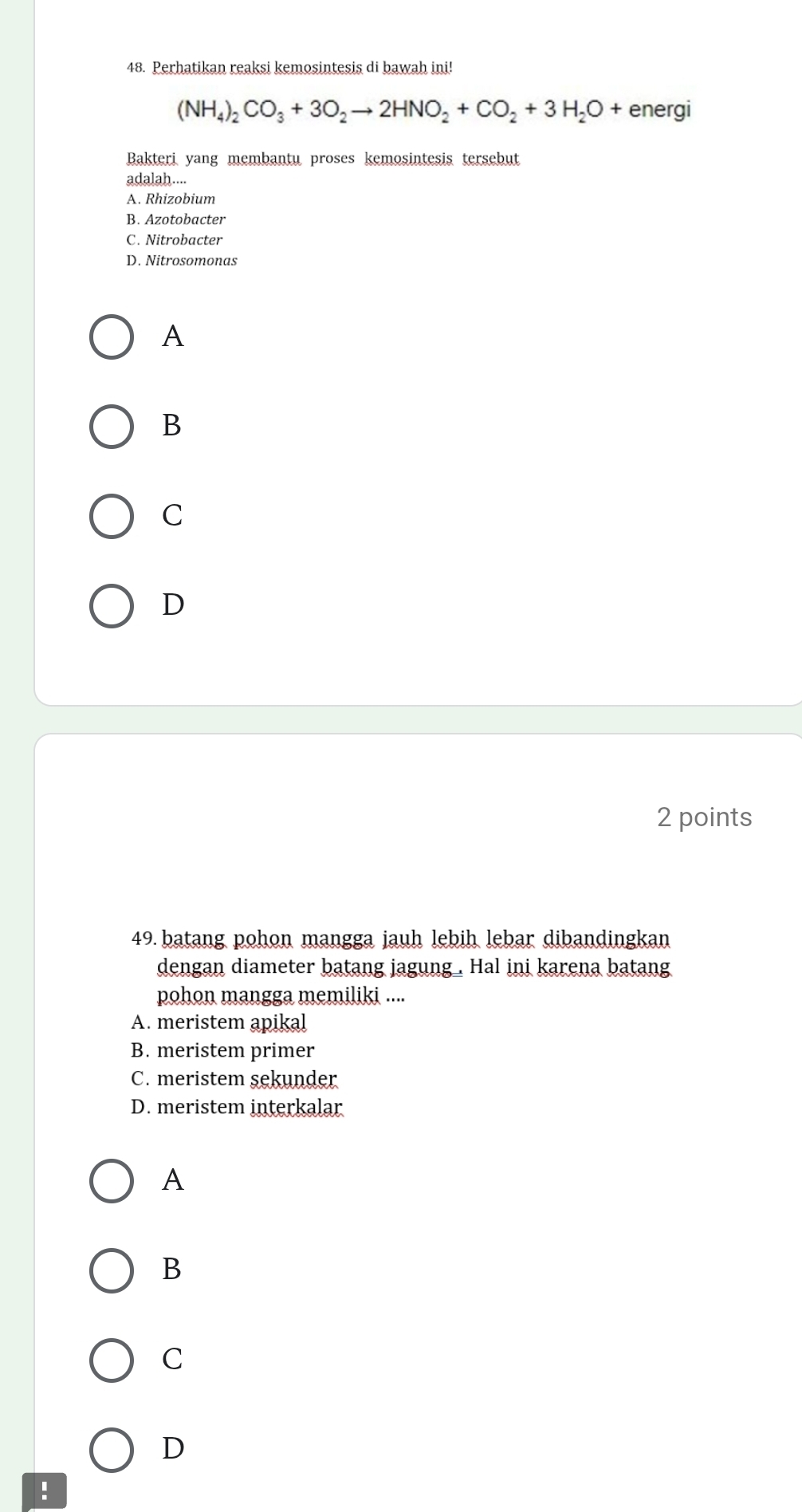 Perhatikan reaksi kemosintesis di bawah ini!
(NH_4)_2CO_3+3O_2to 2HNO_2+CO_2+3H_2O+ energi
Bakteri yang membantu proses kemosintesis tersebut
adalah....
A. Rhizobium
B. Azotobacter
C. Nitrobacter
D. Nitrosomonas
A
B
C
D
2 points
49. batang pohon mangga jauh lebih lebar dibandingkan
dengan diameter batang jagung . Hal ini karena batang
pohon mangga memiliki ....
A. meristem apikal
B. meristem primer
C. meristem sekunder
D. meristem interkalar
A
B
C
D
!