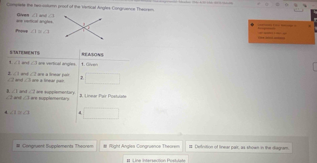 0w- iasaugnmen36=9deadsec 09x-4(50 |d-881363bd8 
Complete the two-column proof of the Vertical Angles Congruence Theorem. 
Given ∠ 1 and ∠ 3
are vertical angles. Cariony Ertar Massage Assogramnts 
Prove ∠ 1≌ ∠ 3
View Sntenl cembainn L a à 
STATEMENTS REASONS 
1. ∠ 1 and ∠ 3 are vertical angles. 1. Given 
2. ∠ 1 and ∠ 2 are a linear pair. 2. □
∠ 2 and ∠ 3 are a linear pair. 
3. ∠ 1 and ∠ 2 are supplementary. 3. Linear Pair Postulate
∠ 2 and ∠ 3 are supplementary. 
4. ∠ 1≌ ∠ 3 4. □ 
# Congruent Supplements Theorem # Right Angles Congruence Theorem : Definition of linear pair, as shown in the diagram. 
Line Intersection Postulate