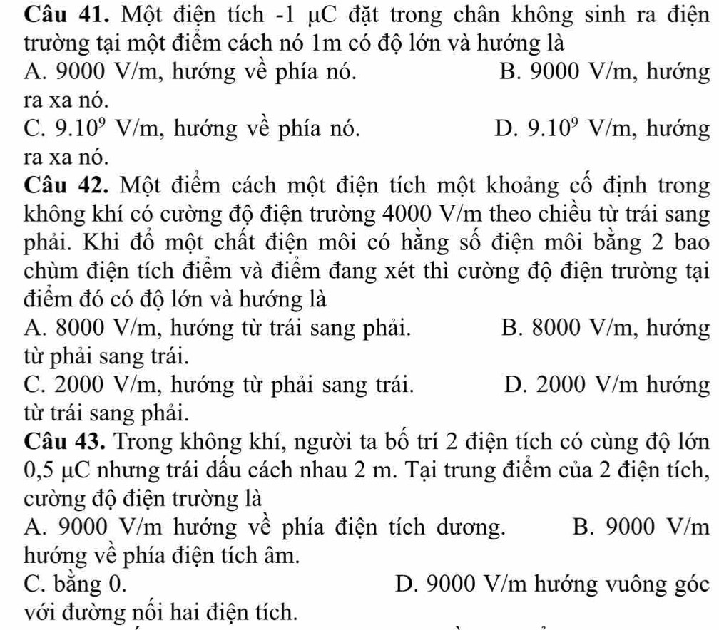 Một điện tích - 1 μC đặt trong chân không sinh ra điện
trường tại một điểm cách nó 1m có độ lớn và hướng là
A. 9000 V/m, hướng về phía nó. B. 9000 V/m, hướng
ra xa nó.
C. 9.10^9V/m , hướng về phía nó. D. 9.10^9V/m , hướng
ra xa nó.
Câu 42. Một điểm cách một điện tích một khoảng cố định trong
không khí có cường độ điện trường 4000 V/m theo chiều từ trái sang
phải. Khi đồ một chất điện môi có hằng số điện môi bằng 2 bao
chùm điện tích điểm và điểm đang xét thì cường độ điện trường tại
điểm đó có độ lớn và hướng là
A. 8000 V/m, hướng từ trái sang phải. B. 8000 V/m, hướng
từ phải sang trái.
C. 2000 V/m, hướng từ phải sang trái. D. 2000 V/m hướng
từ trái sang phải.
Câu 43. Trong không khí, người ta bố trí 2 điện tích có cùng độ lớn
0,5 μC nhưng trái dầu cách nhau 2 m. Tại trung điểm của 2 điện tích,
cường độ điện trường là
A. 9000 V/m hướng về phía điện tích dương. B. 9000 V/m
hướng về phía điện tích âm.
C. bằng 0. D. 9000 V/m hướng vuông góc
với đường nổi hai điện tích.