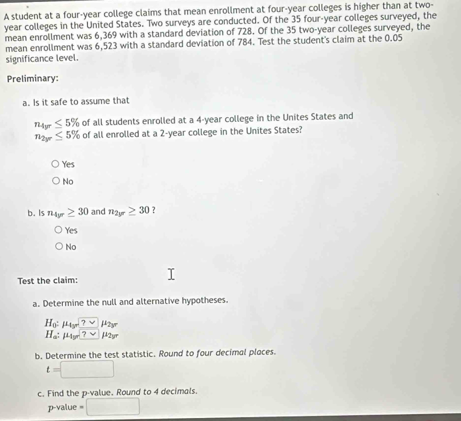 A student at a four-year college claims that mean enrollment at four-year colleges is higher than at two-
year colleges in the United States. Two surveys are conducted. Of the 35 four-year colleges surveyed, the
mean enrollment was 6,369 with a standard deviation of 728. Of the 35 two-year colleges surveyed, the
mean enrollment was 6,523 with a standard deviation of 784. Test the student's claim at the 0.05
significance level.
Preliminary:
a. Is it safe to assume that
n_4yr≤ 5% of all students enrolled at a 4-year college in the Unites States and
n_2yr≤ 5% of all enrolled at a 2-year college in the Unites States?
Yes
No
b. s n_4yr≥ 30 and n_2yr≥ 30 ?
Yes
No
Test the claim:
a. Determine the null and alternative hypotheses.
H_0:mu _4yr?vee mu _2yr
H_a : mu _4yr?sim mu _2yr
b. Determine the test statistic. Round to four decimal places.
t=
c. Find the p -value. Round to 4 decimals.
p -value