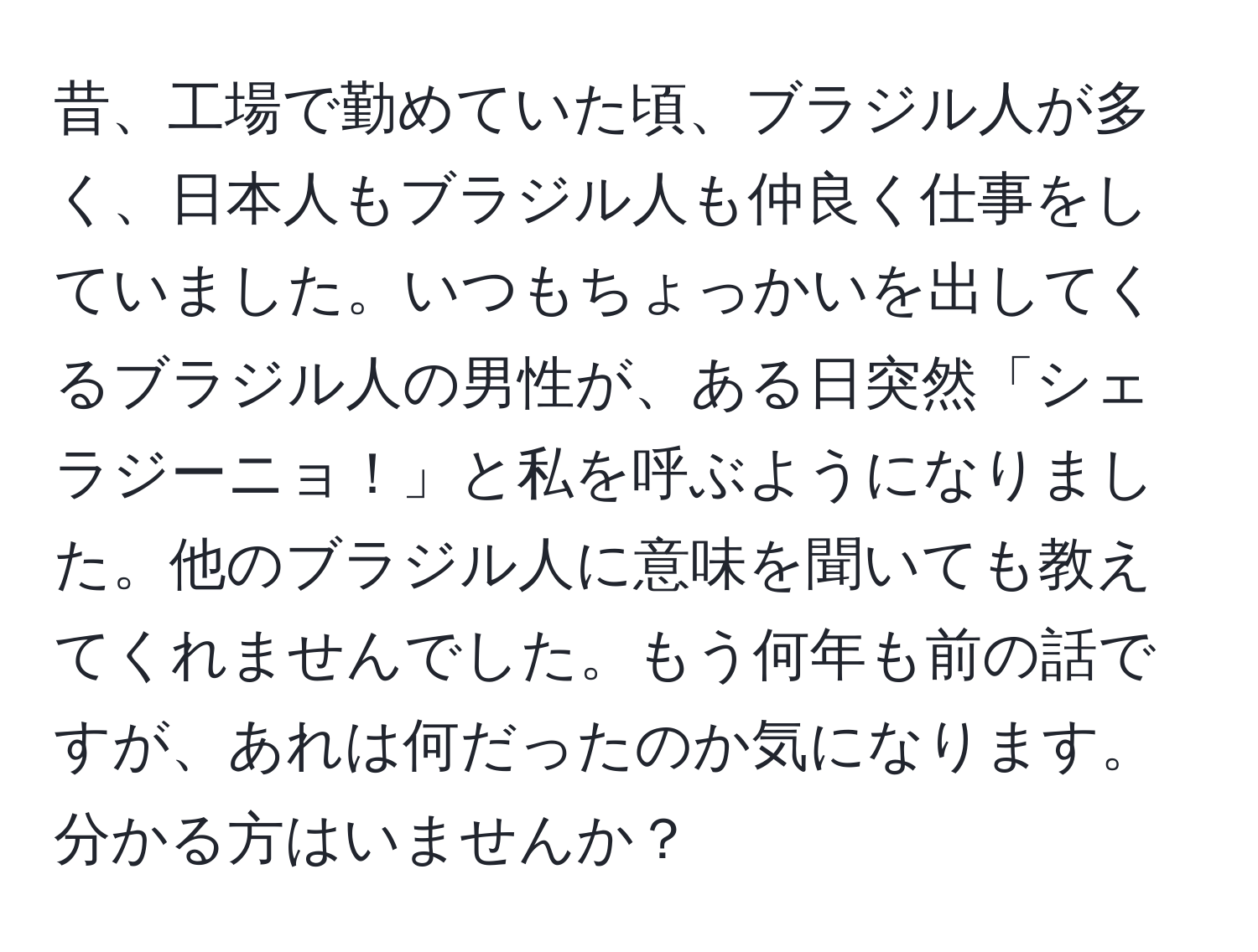 昔、工場で勤めていた頃、ブラジル人が多く、日本人もブラジル人も仲良く仕事をしていました。いつもちょっかいを出してくるブラジル人の男性が、ある日突然「シェラジーニョ！」と私を呼ぶようになりました。他のブラジル人に意味を聞いても教えてくれませんでした。もう何年も前の話ですが、あれは何だったのか気になります。分かる方はいませんか？