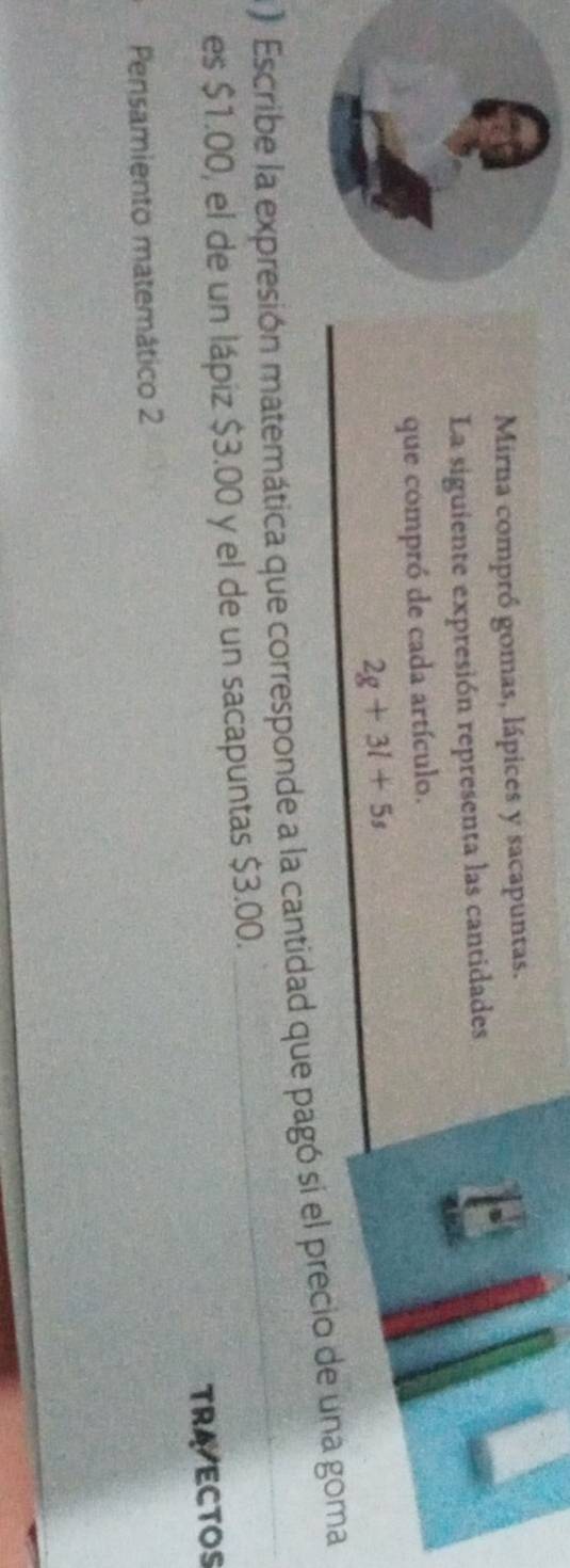 Mirna compró gomas, lápices y sacapuntas. 
La siguiente expresión representa las cantidades 
que compró de cada artículo.
2g+3l+5s
) Escribe la expresión matemática que corresponde a la cantidad que pagó si el precio de una goma 
es $1.00, el de un lápiz $3.00 y el de un sacapuntas $3.00. 
TRAECTOS 
Pensamiento matemático 2