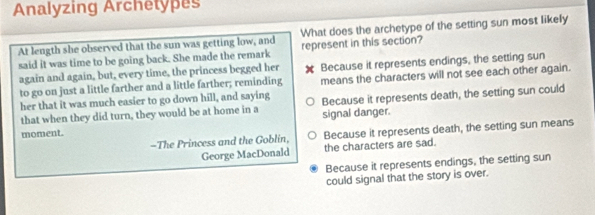 Analyzing Archetypes
What does the archetype of the setting sun most likely
At length she observed that the sun was getting low, and represent in this section?
said it was time to be going back. She made the remark
again and again, but, every time, the princess begged her Because it represents endings, the setting sun
to go on just a little farther and a little farther; reminding means the characters will not see each other again.
her that it was much easier to go down hill, and saying Because it represents death, the setting sun could
that when they did turn, they would be at home in a signal danger.
-The Princess and the Goblin, Because it represents death, the setting sun means
moment.
George MacDonald the characters are sad.
Because it represents endings, the setting sun
could signal that the story is over.