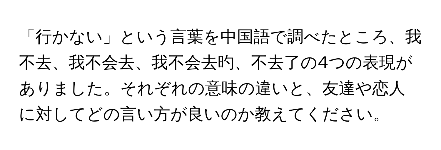 「行かない」という言葉を中国語で調べたところ、我不去、我不会去、我不会去旳、不去了の4つの表現がありました。それぞれの意味の違いと、友達や恋人に対してどの言い方が良いのか教えてください。