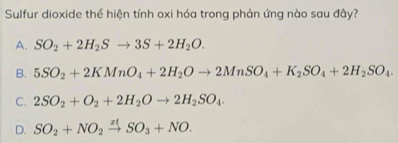 Sulfur dioxide thể hiện tính oxi hóa trong phản ứng nào sau đây?
A. SO_2+2H_2Sto 3S+2H_2O.
B. 5SO_2+2KMnO_4+2H_2Oto 2MnSO_4+K_2SO_4+2H_2SO_4.
C. 2SO_2+O_2+2H_2Oto 2H_2SO_4.
D. SO_2+NO_2xrightarrow xtSO_3+NO.