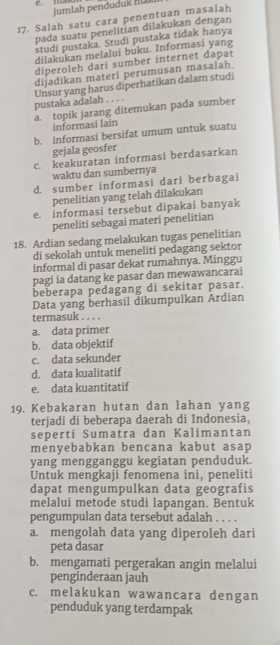 man
jumlah penduduk mak
17. Salah satu cara penentuan masalah
pada suatu penelitian dilakukan dengan
studi pustaka. Studi pustaka tidak hanya
dilakukan melalui buku. Informasi yang
diperoleh dari sumber internet dapat
dijadikan materi perumusan masalah.
Unsur yang harus diperhatikan dalam studi
pustaka adalah . . . .
a. topik jarang ditemukan pada sumber
informasi lain
b. informasi bersifat umum untuk suatu
gejala geosfer
c. keakuratan informasi berdasarkan
waktu dan sumbernya
d. sumber informasi dari berbagai
penelitian yang telah dilakukan
e. informasi tersebut dipakai banyak
peneliti sebagai materi penelitian
18. Ardian sedang melakukan tugas penelitian
di sekolah untuk meneliti pedagang sektor
informal di pasar dekat rumahnya. Minggu
pagi ia datang ke pasar dan mewawancarai
beberapa pedagang di sekitar pasar.
Data yang berhasil dikumpulkan Ardian
termasuk . . . .
a. data primer
b. data objektif
c. data sekunder
d. data kualitatif
e. data kuantitatif
19. Kebakaran hutan dan lahan yang
terjadi di beberapa daerah di Indonesia,
seperti Sumatra dan Kalimantan
menyebabkan bencana kabut asap
yang mengganggu kegiatan penduduk.
Untuk mengkaji fenomena ini, peneliti
dapat mengumpulkan data geografis
melalui metode studi lapangan. Bentuk
pengumpulan data tersebut adalah . . . .
a. mengolah data yang diperoleh dari
peta dasar
b. mengamati pergerakan angin melalui
penginderaan jauh
c. melakukan wawancara dengan
penduduk yang terdampak