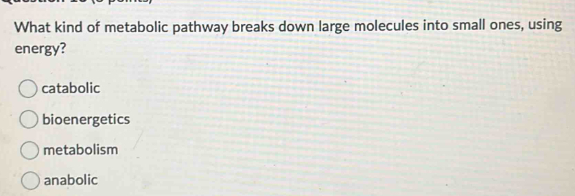 What kind of metabolic pathway breaks down large molecules into small ones, using
energy?
catabolic
bioenergetics
metabolism
anabolic