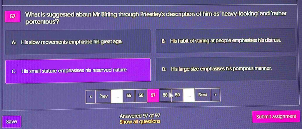 What is suggested about Mr Birling through Priestley's description of him as 'heavy-looking' and 'rather
portentous'?
A His slow movements emphasise his great age. B: His habit of staring at people emphasises his distrust.
C: His small stature emphasises his reserved nature. D: His large size emphasises his pompous manner.
Prev 55 56 57 58 59.., Next ,
Answered 97 of 97 Submit assignment
Save Show all questions