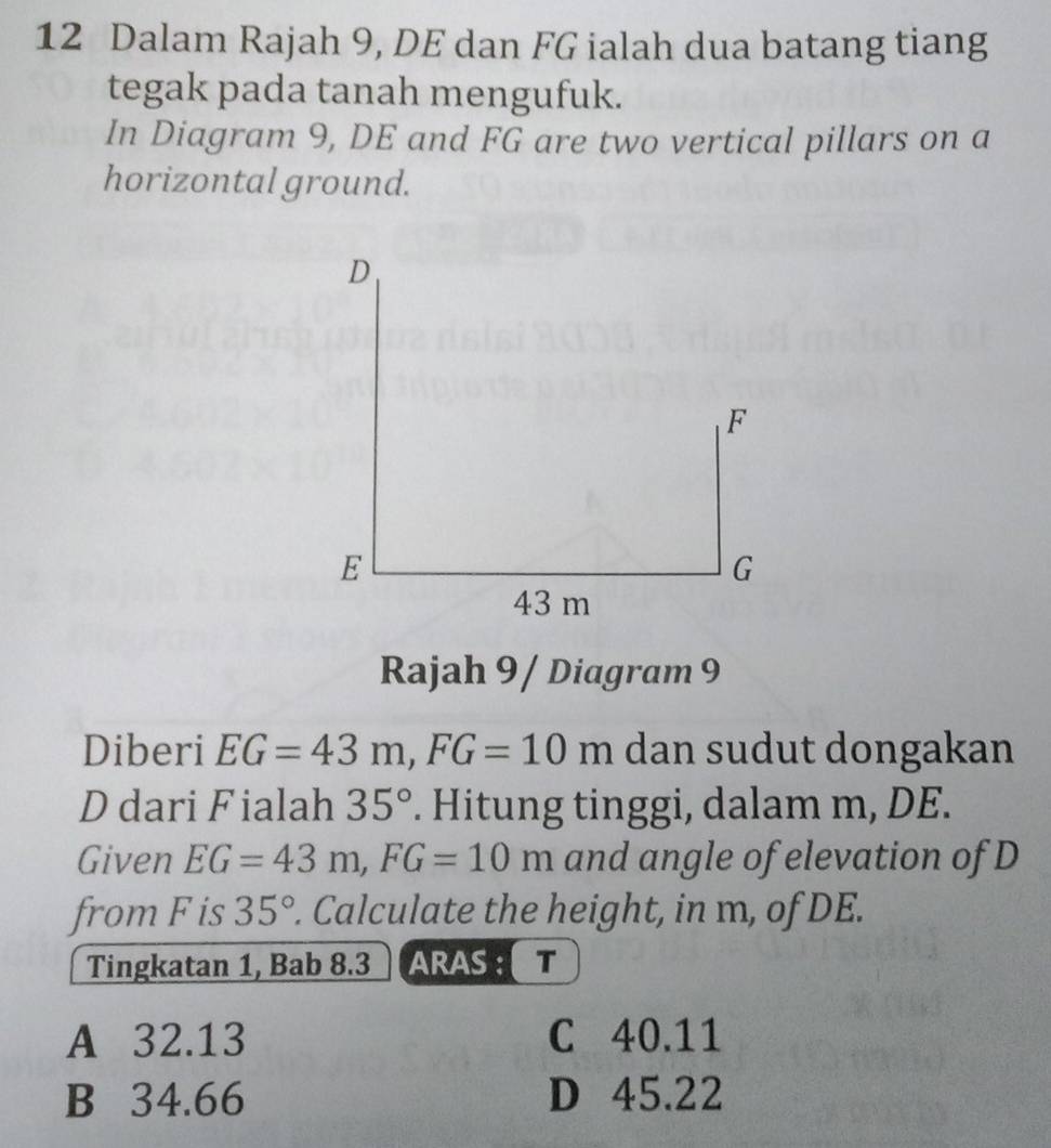 Dalam Rajah 9, DE dan FG ialah dua batang tiang
tegak pada tanah mengufuk.
In Diagram 9, DE and FG are two vertical pillars on a
horizontal ground.
D
F
E
G
43 m
Rajah 9 / Diagram 9
Diberi EG=43m, FG=10m dan sudut dongakan
D dari Fialah 35°. Hitung tinggi, dalam m, DE.
Given EG=43m, FG=10m and angle of elevation of D
from F is 35°. Calculate the height, in m, of DE.
Tingkatan 1, Bab 8.3 ARAS T
A 32.13 C 40.11
B 34.66 D 45.22