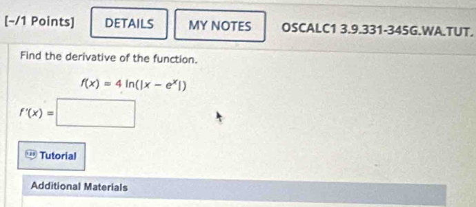 [−/1 Points] DETAILS MY NOTES OSCALC1 3.9.331-345G.WA.TUT. 
Find the derivative of the function.
f(x)=4ln (|x-e^x|)
f'(x)=□
Tutorial 
Additional Materials