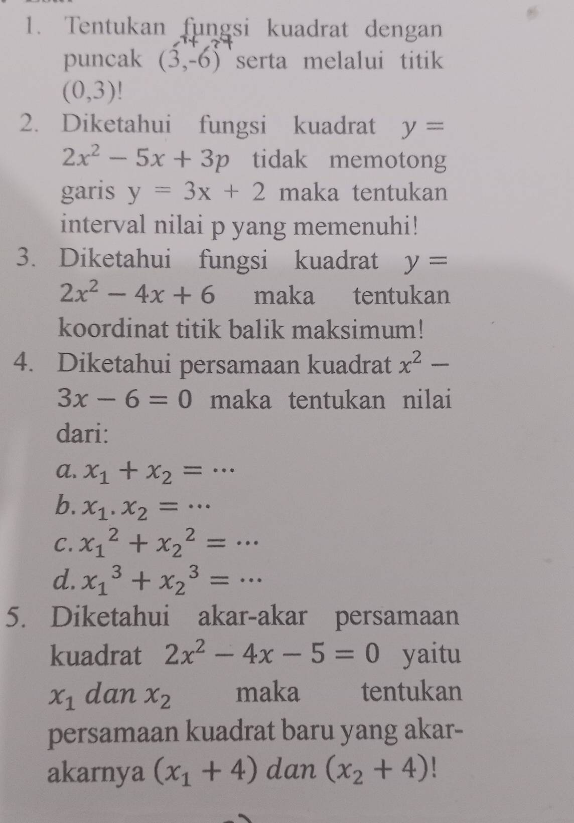 Tentukan fungsi kuadrat dengan
puncak (3,-6) serta melalui titik
(0,3)
2. Diketahui fungsi kuadrat y=
2x^2-5x+3p tidak memotong
garis y=3x+2 maka tentukan
interval nilai p yang memenuhi!
3. Diketahui fungsi kuadrat y=
2x^2-4x+6 maka tentukan
koordinat titik balik maksimum!
4. Diketahui persamaan kuadrat x^2-
3x-6=0 maka tentukan nilai
dari:
a. x_1+x_2=·s
b. x_1.x_2=·s
C. x_1^(2+x_2^2=·s
d. x_1^3+x_2^3=... 
5. Diketahui akar-akar persamaan
kuadrat 2x^2)-4x-5=0 yaitu
x_1 dan x_2 maka tentukan
persamaan kuadrat baru yang akar-
akarnya (x_1+4) dan (x_2+4)