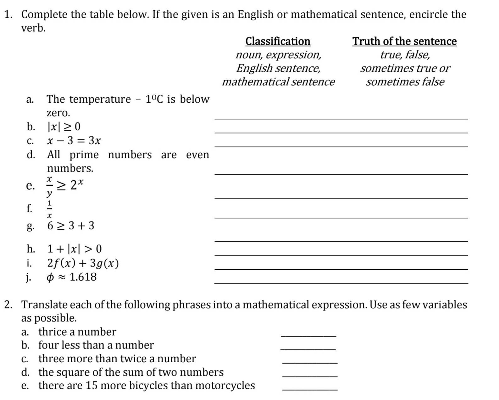 Complete the table below. If the given is an English or mathematical sentence, encircle the
verb.
Classification Truth of the sentence
noun, expression, true, false,
English sentence, sometimes true or
mathematical sentence sometimes false
a. The temperature -1°C is below
_
zero.
b. |x|≥ 0
_
_
C. x-3=3x
d. All prime numbers are even
_
numbers.
e.  x/y ≥ 2^x
_
f.  1/x 
_
g. 6≥ 3+3
h. 1+|x|>0
_
_
i. 2f(x)+3g(x)
_
j. phi approx 1.618
_
2. Translate each of the following phrases into a mathematical expression. Use as few variables
as possible.
a. thrice a number
_
b. four less than a number
_
c. three more than twice a number
_
d. the square of the sum of two numbers
_
e. there are 15 more bicycles than motorcycles_