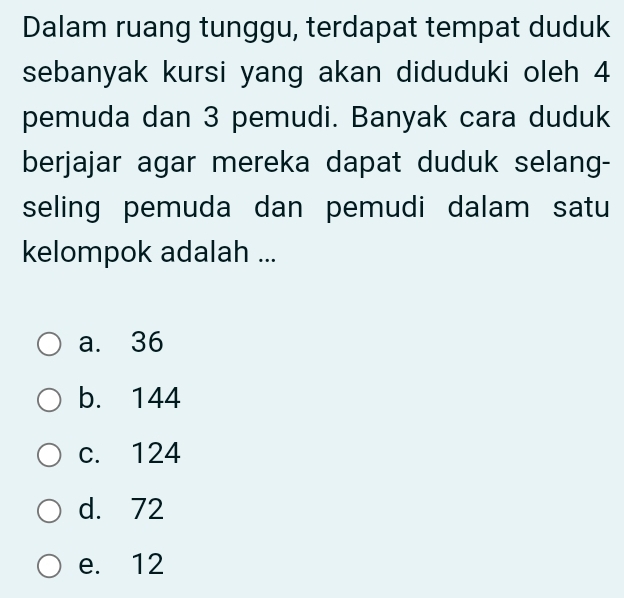 Dalam ruang tunggu, terdapat tempat duduk
sebanyak kursi yang akan diduduki oleh 4
pemuda dan 3 pemudi. Banyak cara duduk
berjajar agar mereka dapat duduk selang-
seling pemuda dan pemudi dalam satu
kelompok adalah ...
a. 36
b. 144
c. 124
d. 72
e. 12